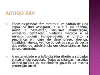 Todas as pessoas têm direito a um padrão de vida capaz de lhes assegurar, a si e à sua família, saúde e bem-estar, inclusive alimentação, vestuário, habitação, cuidados médicos e os serviços sociais indispensáveis, e direito à segurança em caso de desemprego, doença, invalidez, viuvez, velhice ou outros casos de perda dos meios de subsistência em circunstâncias fora de seu controlo.  A maternidade e a infância têm direito a cuidados e assistência especiais. Todas as crianças, nascidas dentro ou fora do matrimónio gozarão da mesma protecção social.  