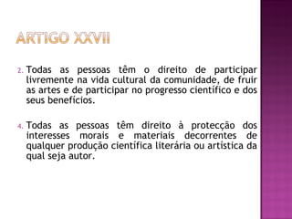 Todas as pessoas têm o direito de participar livremente na vida cultural da comunidade, de fruir as artes e de participar no progresso científico e dos seus benefícios.  Todas as pessoas têm direito à protecção dos interesses morais e materiais decorrentes de qualquer produção científica literária ou artística da qual seja autor.  