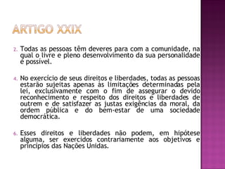 Todas as pessoas têm deveres para com a comunidade, na qual o livre e pleno desenvolvimento da sua personalidade é possível.  No exercício de seus direitos e liberdades, todas as pessoas estarão sujeitas apenas às limitações determinadas pela lei, exclusivamente com o fim de assegurar o devido reconhecimento e respeito dos direitos e liberdades de outrem e de satisfazer as justas exigências da moral, da ordem pública e do bem-estar de uma sociedade democrática.  Esses direitos e liberdades não podem, em hipótese alguma, ser exercidos contrariamente aos objetivos e princípios das Nações Unidas.  