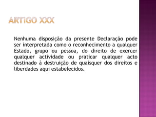 Nenhuma disposição da presente Declaração pode ser interpretada como o reconhecimento a qualquer Estado, grupo ou pessoa, do direito de exercer qualquer actividade ou praticar qualquer acto destinado à destruição de quaisquer dos direitos e liberdades aqui estabelecidos.  