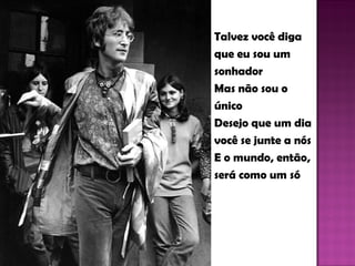Talvez você diga que eu sou um sonhador Mas não sou o único Desejo que um dia você se junte a nós E o mundo, então, será como um só 