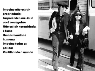 Imagine não existir propriedades Surpreender-me-ia se você conseguisse Não existir necessidades  e fome Uma irmandade humana Imagine todas as pessoas Partilhando o mundo 