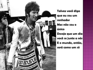 Talvez você diga  que eu sou um  sonhador Mas não sou o  único Desejo que um dia você se junte a nós E o mundo, então,  será como um só  