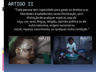 ARTIGO II
“Toda pessoa tem capacidade para gozar os direitos e as
liberdades estabelecidos nesta Declaração, sem
distinção de qualquer espécie, seja de
raça, cor, sexo, língua, religião, opinião política ou de
outra natureza, origem nacional ou
social, riqueza, nascimento, ou qualquer outra condição.”

 