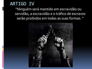 ARTIGO IV
“Ninguém será mantido em escravidão ou
servidão, a escravidão e o tráfico de escravos
serão proibidos em todas as suas formas. “

 