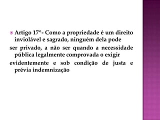  Artigo 17º- Como a propriedade é um direito
inviolável e sagrado, ninguém dela pode
ser privado, a não ser quando a necessidade
pública legalmente comprovada o exigir
evidentemente e sob condição de justa e
prévia indemnização
 