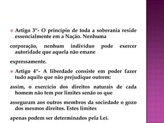  Artigo 3º- O princípio de toda a soberania reside
essencialmente em a Nação. Nenhuma
corporação, nenhum indivíduo pode exercer
autoridade que aquela não emane
expressamente.
 Artigo 4º- A liberdade consiste em poder fazer
tudo aquilo que não prejudique outrem:
assim, o exercício dos direitos naturais de cada
homem não tem por limites senão os que
asseguram aos outros membros da sociedade o gozo
dos mesmos direitos. Estes limites
apenas podem ser determinados pela Lei.
 