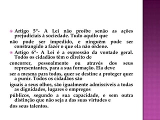  Artigo 5º- A Lei não proíbe senão as ações
prejudiciais à sociedade. Tudo aquilo que
não pode ser impedido, e ninguém pode ser
constrangido a fazer o que ela não ordene.
 Artigo 6º- A Lei é a expressão da vontade geral.
Todos os cidadãos têm o direito de
concorrer, pessoalmente ou através dos seus
representantes, para a sua formação. Ela deve
ser a mesma para todos, quer se destine a proteger quer
a punir. Todos os cidadãos são
iguais a seus olhos, são igualmente admissíveis a todas
as dignidades, lugares e empregos
públicos, segundo a sua capacidade, e sem outra
distinção que não seja a das suas virtudes e
dos seus talentos.
 