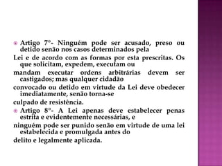  Artigo 7º- Ninguém pode ser acusado, preso ou
detido senão nos casos determinados pela
Lei e de acordo com as formas por esta prescritas. Os
que solicitam, expedem, executam ou
mandam executar ordens arbitrárias devem ser
castigados; mas qualquer cidadão
convocado ou detido em virtude da Lei deve obedecer
imediatamente, senão torna-se
culpado de resistência.
 Artigo 8º- A Lei apenas deve estabelecer penas
estrita e evidentemente necessárias, e
ninguém pode ser punido senão em virtude de uma lei
estabelecida e promulgada antes do
delito e legalmente aplicada.
 