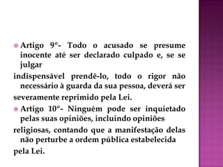  Artigo 9º- Todo o acusado se presume
inocente até ser declarado culpado e, se se
julgar
indispensável prendê-lo, todo o rigor não
necessário à guarda da sua pessoa, deverá ser
severamente reprimido pela Lei.
 Artigo 10º- Ninguém pode ser inquietado
pelas suas opiniões, incluindo opiniões
religiosas, contando que a manifestação delas
não perturbe a ordem pública estabelecida
pela Lei.
 