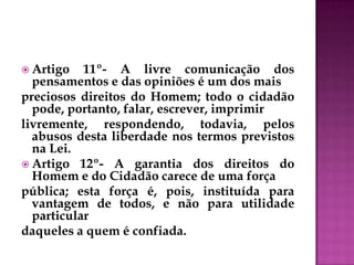  Artigo 11º- A livre comunicação dos
pensamentos e das opiniões é um dos mais
preciosos direitos do Homem; todo o cidadão
pode, portanto, falar, escrever, imprimir
livremente, respondendo, todavia, pelos
abusos desta liberdade nos termos previstos
na Lei.
 Artigo 12º- A garantia dos direitos do
Homem e do Cidadão carece de uma força
pública; esta força é, pois, instituída para
vantagem de todos, e não para utilidade
particular
daqueles a quem é confiada.
 