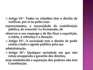  Artigo 14º- Todos os cidadãos têm o direito de
verificar, por si ou pelos seus
representantes, a necessidade da contribuição
pública, de consenti- La livremente, de
observar o seu emprego e de lhe fixar a repartição,
a coleta, a cobrança e a duração.
 Artigo 15º- A sociedade tem o direito de pedir
contas a todo o agente público pela sua
administração.
 Artigo 16º- Qualquer sociedade em que não
esteja assegurada a garantia dos direitos,
nem estabelecida a separação dos poderes não tem
Constituição.
 