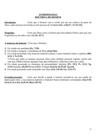 ANTROPOLOGIA
DOUTRINA DO HOMEM
Introdução: Creio que o homem veio a existir por um ato criativo da parte de
Deus, onde estavam envolvidas as três pessoas da Trindade (Gn. 1:26,27 ; 2:7,21-23).
Propósito: Creio que Deus criou o homem para Sua própria Glória, para que este
O glorifica-se em toda a sua vida (Is. 43:7).
A natureza do homem: Creio que o Homem:
1. Foi criado em santidade (Ec. 7:29).
2. Foi criado a imagem e semelhança de Deus (Gn1:26a).
3. Foi criado possuindo uma natureza material (corpo) e outra imaterial (alma e espírito) (Hb.
4:12; 1 Ts.5:23).
Creio que todos os homens possuem alma como também possuem espírito, porém não
vejo que a Bíblia fornece qualquer base para definirmos a diferença entre um e outro.
4. Foi criado possuindo os elementos da personalidade: Intelecto (Pv. 19:2; Pv. 21:5; Tg.
3:13) Emoções (Sl.107:5; Lc.1:47);e Vontade (Gn3:6; Sl.35:25; Tg.4:4).
5. Foi criado possuindo total comunhão com Deus (Gn. 3:8-10; Gn. 2:15-17).
O estado presente: Creio que devido a queda o homem encontra-se em um estado de
depravação total, a sua natureza material e imaterial foram totalmente corrompidas (Gn.3:10;
Gn.6:5; Is.1:4-6; Jo.8:34; Rm.1:20-32).
11
 