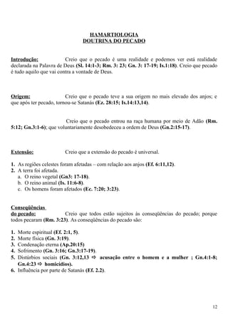HAMARTIOLOGIA
DOUTRINA DO PECADO
Introdução: Creio que o pecado é uma realidade e podemos ver está realidade
declarada na Palavra de Deus (Sl. 14:1-3; Rm. 3: 23; Gn. 3: 17-19; Is.1:18). Creio que pecado
é tudo aquilo que vai contra a vontade de Deus.
Origem: Creio que o pecado teve a sua origem no mais elevado dos anjos; e
que após ter pecado, tornou-se Satanás (Ez. 28:15; Is.14:13,14).
Creio que o pecado entrou na raça humana por meio de Adão (Rm.
5:12; Gn.3:1-6); que voluntariamente desobedeceu a ordem de Deus (Gn.2:15-17).
Extensão: Creio que a extensão do pecado é universal.
1. As regiões celestes foram afetadas – com relação aos anjos (Ef. 6:11,12).
2. A terra foi afetada.
a. O reino vegetal (Gn3: 17-18).
b. O reino animal (Is. 11:6-8).
c. Os homens foram afetados (Ec. 7:20; 3:23).
Conseqüências
do pecado: Creio que todos estão sujeitos às conseqüências do pecado; porque
todos pecaram (Rm. 3:23). As conseqüências do pecado são:
1. Morte espiritual (Ef. 2:1, 5).
2. Morte física (Gn. 3:19).
3. Condenação eterna (Ap.20:15)
4. Sofrimento (Gn. 3:16; Gn.3:17-19).
5. Distúrbios sociais (Gn. 3:12,13  acusação entre o homem e a mulher ; Gn.4:1-8;
Gn.4:23  homicídios).
6. Influência por parte de Satanás (Ef. 2.2).
12
 