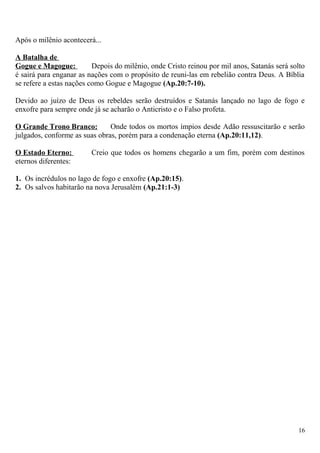 Após o milênio acontecerá...
A Batalha de
Gogue e Magogue: Depois do milênio, onde Cristo reinou por mil anos, Satanás será solto
é sairá para enganar as nações com o propósito de reuni-las em rebelião contra Deus. A Bíblia
se refere a estas nações como Gogue e Magogue (Ap.20:7-10).
Devido ao juízo de Deus os rebeldes serão destruídos e Satanás lançado no lago de fogo e
enxofre para sempre onde já se acharão o Anticristo e o Falso profeta.
O Grande Trono Branco: Onde todos os mortos ímpios desde Adão ressuscitarão e serão
julgados, conforme as suas obras, porém para a condenação eterna (Ap.20:11,12).
O Estado Eterno: Creio que todos os homens chegarão a um fim, porém com destinos
eternos diferentes:
1. Os incrédulos no lago de fogo e enxofre (Ap.20:15).
2. Os salvos habitarão na nova Jerusalém (Ap.21:1-3)
16
 