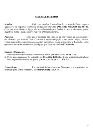 ASSUNTOS DIVERSOS
Missões Creio que missões é uma Obra do coração de Deus; e que a
Igreja deve se empenhar totalmente em realizar esta Obra. (Mr. 1:15; Mat.28:18-20; At.1:8).
Creio que sem missões a Igreja não será abençoada pelo Senhor e cabe a mim como pastor
incentivar minha Igreja a se envolver com a Obra missionária.
Pastoral: Creio que o pastorado não é um ato de boa vontade de alguém, mas é
um chamado que vem de Deus. Creio que é minha obrigação como pastor: pregar, ensinar,
visitar, administrar, supervisionar, socorrer, aconselhar, cuidar, evangelizar e discipular. Creio
que como pastor sou responsável pela Igreja que Deus me confiar (Ef.4:11-16).
Namoro e Casamento:
1. Não concordo com namoros e casamentos mistos (2 Cor.6:14-18; 1 Cor.7:39).
2. Creio que o casamento foi instituído por Deus (Gn. 2:18,24), e é uma união indissolúvel que
dura enquanto viver uma das partes (1 Cor.7:39; 1 Cor.7:11; Rm.7:2-3).
Ecumenismo. É a junção de todas as crenças. Não apoio e nem participo por
entender que a Bíblia condena (2 Cor.6:14; Gl.1:8; 2 Jo.9,10).
17
 