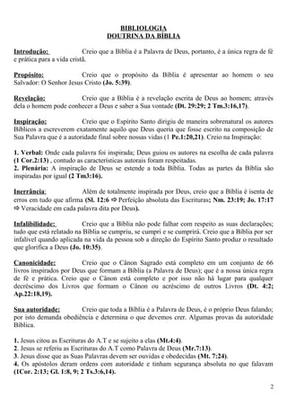 BIBLIOLOGIA
DOUTRINA DA BÍBLIA
Introdução: Creio que a Bíblia é a Palavra de Deus, portanto, é a única regra de fé
e prática para a vida cristã.
Propósito: Creio que o propósito da Bíblia é apresentar ao homem o seu
Salvador: O Senhor Jesus Cristo (Jo. 5:39).
Revelação: Creio que a Bíblia é a revelação escrita de Deus ao homem; através
dela o homem pode conhecer a Deus e saber a Sua vontade (Dt. 29:29; 2 Tm.3:16,17).
Inspiração: Creio que o Espírito Santo dirigiu de maneira sobrenatural os autores
Bíblicos a escreverem exatamente aquilo que Deus queria que fosse escrito na composição de
Sua Palavra que é a autoridade final sobre nossas vidas (1 Pe.1:20,21). Creio na Inspiração:
1. Verbal: Onde cada palavra foi inspirada; Deus guiou os autores na escolha de cada palavra
(1 Cor.2:13) , contudo as características autorais foram respeitadas.
2. Plenária: A inspiração de Deus se estende a toda Bíblia. Todas as partes da Bíblia são
inspiradas por igual (2 Tm3:16).
Inerrância: Além de totalmente inspirada por Deus, creio que a Bíblia é isenta de
erros em tudo que afirma (Sl. 12:6 Perfeição absoluta das Escrituras; Nm. 23:19; Jo. 17:17
Veracidade em cada palavra dita por Deus).
Infalibilidade: Creio que a Bíblia não pode falhar com respeito as suas declarações;
tudo que está relatado na Bíblia se cumpriu, se cumpri e se cumprirá. Creio que a Bíblia por ser
infalível quando aplicada na vida da pessoa sob a direção do Espírito Santo produz o resultado
que glorifica a Deus (Jo. 10:35).
Canonicidade: Creio que o Cânon Sagrado está completo em um conjunto de 66
livros inspirados por Deus que formam a Bíblia (a Palavra de Deus); que é a nossa única regra
de fé e prática. Creio que o Cânon está completo e por isso não há lugar para qualquer
decréscimo dos Livros que formam o Cânon ou acréscimo de outros Livros (Dt. 4:2;
Ap.22:18,19).
Sua autoridade: Creio que toda a Bíblia é a Palavra de Deus, é o próprio Deus falando;
por isto demanda obediência e determina o que devemos crer. Algumas provas da autoridade
Bíblica.
1. Jesus citou as Escrituras do A.T e se sujeito a elas (Mt.4:4).
2. Jesus se referiu as Escrituras do A.T como Palavra de Deus (Mr.7:13).
3. Jesus disse que as Suas Palavras devem ser ouvidas e obedecidas (Mt. 7:24).
4. Os apóstolos deram ordens com autoridade e tinham segurança absoluta no que falavam
(1Cor. 2:13; Gl. 1:8, 9; 2 Ts.3:6,14).
2
 