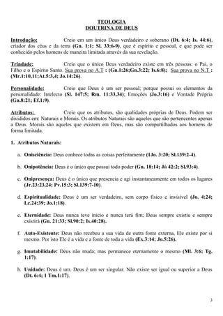 TEOLOGIA
DOUTRINA DE DEUS
Introdução: Creio em um único Deus verdadeiro e soberano (Dt. 6:4; Is. 44:6),
criador dos céus e da terra (Gn. 1:1; Sl. 33:6-9), que é espírito e pessoal, e que pode ser
conhecido pelos homens de maneira limitada através da sua revelação.
Trindade: Creio que o único Deus verdadeiro existe em três pessoas: o Pai, o
Filho e o Espírito Santo. Sua prova no A.T : (Gn.1:26;Gn.3:22; Is.6:8); Sua prova no N.T :
(Mr.1:10,11;At.5:3,4; Jo.14:26).
Personalidade: Creio que Deus é um ser pessoal; porque possui os elementos da
personalidade: Intelecto (Sl. 147:5; Rm. 11:33,34); Emoções (Jo.3:16) e Vontade Própria
(Gn.8:21; Ef.1:9).
Atributos: Creio que os atributos, são qualidades próprias de Deus. Podem ser
divididos em: Naturais e Morais. Os atributos Naturais são aqueles que são pertencentes apenas
a Deus. Morais são aqueles que existem em Deus, mas são compartilhados aos homens de
forma limitada.
1. Atributos Naturais:
a. Onisciência: Deus conhece todas as coisas perfeitamente (1Jo. 3:20; Sl.139:2-4).
b. Onipotência: Deus é o único que possui todo poder (Gn. 18:14; Jó 42:2; Sl.93:4).
c. Onipresença: Deus é o único que presencia e agi instantaneamente em todos os lugares
(Jr.23:23,24; Pv.15:3; Sl.139:7-10).
d. Espiritualidade: Deus é um ser verdadeiro, sem corpo físico e invisível (Jo. 4:24;
Lc.24:39; Jo.1:18).
e. Eternidade: Deus nunca teve inicio e nunca terá fim; Deus sempre existiu e sempre
existirá (Gn. 21:33; Sl.90:2; Is.40:28).
f. Auto-Existente: Deus não recebeu a sua vida de outra fonte externa, Ele existe por si
mesmo. Por isto Ele é a vida e a fonte de toda a vida (Ex.3:14; Jo.5:26).
g. Imutabilidade: Deus não muda; mas permanece eternamente o mesmo (Ml. 3:6; Tg.
1:17).
h. Unidade: Deus é um. Deus é um ser singular. Não existe ser igual ou superior a Deus
(Dt. 6:4; 1 Tm.1:17).
3
 