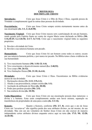 CRISTOLOGIA
DOUTRINA DE CRISTO
Introdução: Creio que Jesus Cristo é o filho de Deus é Deus, segunda pessoa da
Trindade e completamente igual às outras duas pessoas da divindade.
Preexistência: Creio que Jesus Cristo sempre existiu eternamente mesmo antes da
sua encarnação (Jo. 1:1, 2; Jo.8:58).
Nascimento Virginal: Creio que Jesus Cristo nasceu sem a participação de um pai humano,
sendo gerado pelo Espírito Santo no ventre da virgem Maria como declarado na Bíblia (Mt.
1:16,18-25; Lc.1:26-56; 2:1-7; Is.7:14). Creio que o nascimento virginal tinha os seguintes
propósitos:
1. Revelar a divindade de Cristo.
2. Revelar a sua natureza humana sem pecado.
Humanidade: Creio que Jesus Cristo foi um homem como todos os outros; exceto
por sua natureza humana perfeita, e por nunca ter pecado. Na Bíblia temos claras evidências da
sua humanidade:
1. Teve nascimento humano (Mt. 1:18; Gl. 4:4).
2. Teve crescimento e desenvolvimento natural (Lc. 2:40,52).
3. Teve corpo (Mt. 26:12).
4. Teve limitações físicas (Mt. 21:18; Jo.4:6).
Divindade: Creio que Jesus Cristo é Deus. Encontramos na Bíblia evidencias
acerca da sua divindade:
1. Declarações diretas (Tt. 2:13; 2 Pe.1:1).
2. Alusão a sua preexistência, sempre existiu (Jo. 1:1).
3. Aceitação da atribuição de Deus (Jo. 20:28).
4. Poder para perdoar pecados (Mr. 2:5).
5. Sua essência divina (Jo. 10:30).
União Hipostática: Creio que Jesus Cristo em sua encarnação possuía duas naturezas: a
divina e a humana. Estas eram completamente unidas sem haver mistura, separação ou
transferência de propriedades de uma para a outra (Jo. 1:1-14).
Kenosis: Quanto a Kenosis, conforme (Fil. 2:7, 8), creio que o ato de Jesus
Cristo em “esvaziar-se” não significa perda dos seus atributos divinos ,ou até mesmo, da sua
divindade. Mas sim um ato voluntário do Senhor Jesus Cristo em não exercer de maneira
independente certos atributos divinos enquanto esteve aqui na terra (Jo. 17:5; Mt. 12:28;
At.10:38).
5
 