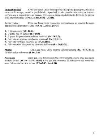 Impecabilidade: Creio que Jesus Cristo nunca pecou e não podia pecar; pois, possuía a
natureza divina que tornou a pecabilidade impossível, e não possuía uma natureza humana
corrupta que o impulsionava ao pecado. Creio que o propósito da tentação de Cristo foi provar
a sua impecabilidade (1 Pe.2:22; Hb.4:15; 1 Jo.3:5).
Ressurreição: Creio que Jesus Cristo ressuscitou corporalmente ao terceiro dia como
declarado nas escrituras (1Cor. 15:3, 4). Algumas provas:
1. O túmulo vazio (Mr. 16:6).
2. O corpo não foi achado (Lc. 24:3).
3. A pedra de quase duas toneladas removida (Lc. 24:1, 2).
4. Foi visto por mais de quinhentas pessoas (1 Cor.15:5-11).
5. Foi visto por todos os apóstolos (1 Cor.15:7).
6. Foi visto pelos discípulos no caminho de Emaús (Lc. 24:13-35).
Morte: Creio que Jesus Cristo morreu voluntariamente (Jo. 10:17,18) em
favor de todos os homens (1 Tm.2:6).
Ascensão: Creio que Jesus Cristo ascendeu corporalmente ao céu, onde está agora
a direita do Pai (At.1:9-12; Mr. 16:19). Creio que em seu estado de exaltação o seu ministério
atual é de mediador e intercessor (2 Tm2:15; Rm.8:34).
6
 