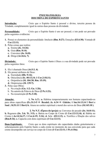 PNEUMATOLOGIA
DOUTRINA DO ESPIRITO SANTO
Introdução: Creio que o Espírito Santo é pessoal e divino, terceira pessoa da
Trindade, completamente igual às outras duas pessoas da divindade.
Personalidade: Creio que o Espírito Santo é um ser pessoal; e isto pode ser provado
pelas seguintes evidências:
1. Possui os elementos da personalidade: Intelecto (Rm. 8:27); Emoções (Ef.4:30); Vontade (1
Cor.12:11).
2. Pelas coisas que realiza:
a. Ensina (Jo. 14:26).
b. Guia (Rm. 8:14).
c. Convence (Jo. 16:8).
d. Dirige (At.16:6, 7).
Divindade: Creio que o Espírito Santo é Deus e a sua divindade pode ser provada
pelos seguintes fatos:
1. Ele é chamado Deus (At.5:3, 4).
2. Ele possui atributos de Deus:
a. Eternidade (Hb. 9:14);
b. Onisciência (Is. 40:13,14; 1 Cor.2:10,11).
c. Onipotência (Sl. 104:30; Rm. 15:19).
d. Onipresença (Sl. 139:7).
3. Pelas suas Obras:
a. Na criação (Gn. 1:2; Gn. 1:26).
b. Na autoria da Palavra de Deus (2 Pe.1:21).
c. Na ressurreição (1 Pe.3:18).
Atuação: 1. No A.T.: a. Habitou temporariamente nos homens capacitando-os
para obras especificas (Ex.31:3-5  Bezalel; Jz. 6:34  Gideão; 1 Sm.16:13,14  Davi e
Saul ; Sl.51:11  Davi) b. Atuou no caráter espiritual e moral dos servos de Deus (Sl.143:10 ).
2. No N.T. (Época da igreja): a. Convence do pecado (Jo. 16:8-11);
b. Regenera (Jo. 3:6; Tt. 3:5); c. Batiza no Corpo de Cristo (1 Cor.12:13,14); d. Habita no
Crente ( Jo.14:16,17; 1 Cor.6:19; 3:16); d. Sela (Ef.1:13); c. Testifica a filiação dos salvos
(Rm.8:16); e. Capacita com dons espirituais (1 Cor.12:11).
Dons Espirituais: Creio que os dons espirituais são capacidades dadas gratuitamente e
soberanamente pelo Espírito Santo a cada crente no momento da sua conversão para que cada
crente desempenhe um serviço no corpo de Cristo (1 Cor.12:11; 1 Pe.4:10a).
7
 