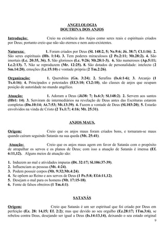 ANGELOLOGIA
DOUTRINA DOS ANJOS
Introdução: Creio na existência dos Anjos como seres reais e espirituais criados
por Deus; portanto creio que não são eternos e nem auto-existentes.
Natureza: 1. Foram criados por Deus (Sl. 148:2, 5; Ne.9:6; Jó. 38:7; Cl.1:16). 2.
São seres espirituais (Hb. 1:14). 3. Tem poderes miraculosos (2 Pe.2:11; Mt.28:2). 4. São
imortais (Lc. 20:35, 36). 5. São gloriosos (Lc. 9:26; Mt.28:1-3). 6. São numerosos (Ap.5:11;
Lc.2:13). 7. Não se reproduzem (Mr. 12:25). 8. São dotados de personalidade: intelecto (2
Sm.14:20), emoções (Lc.15:10) e vontade própria (2 Tm.2:26).
Organização: 1. Querubins (Gn. 3:24); 2. Serafins (Is.6:1-6); 3. Arcanjo (1
Ts.4:16); 4. Principados e potestades (Ef.3:10; Cl.2:10), são classes de anjos que ocupam
posição de autoridade no mundo angélico.
Atuação: 1. Adoram a Deus (Jó38: 7; Is.6:3; Sl.148:2). 2. Servem aos santos
(Hb1: 14). 3. Serviram de intermediários na revelação de Deus antes das Escrituras estarem
completas (Dn.10:14; At.7:53; Mt.13:39). 4. Fazem a vontade de Deus (Sl.103:20); 5. Estarão
envolvidos na vinda de Cristo (2 Ts.1:7; 4:16; Mt. 25:31).
ANJOS MAUS.
Origem: Creio que os anjos maus foram criados bons, e tornaram-se maus
quando caíram seguindo Satanás na sua queda (Mt. 25:41).
Atuação: Creio que os anjos maus agem em favor de Satanás com o propósito
de atrapalhar os servos e os planos de Deus; com isso a atuação de Satanás é imensa (Ef.
6:11,12). Alguns meios de atuação são:
1. Induzem ao mal e atividades impuras (Dt. 32:17; Sl.106:37-39).
2. Influenciam as pessoas (Mt. 4:24).
3. Podem possuir corpos (Mt. 9:32;Mt.4:24).
4. Se opõem ao Reino e aos servos de Deus (1 Pe.5:8; Ef.6:11,12).
5. Desejam o mal para os homens (Mt. 17:15-18).
6. Fonte de falsos obreiros (1 Tm.4:1).
SATANÁS
Origem: Creio que Satanás é um ser espiritual que foi criado por Deus em
perfeição (Ez. 28: 14,15; Ef. 2:2); mas que devido ao seu orgulho (Ez.28:17; 1Tm.3:6), se
rebelou contra Deus, desejando ser igual a Deus (Is.14:13,14), deixando o seu estado original
9
 