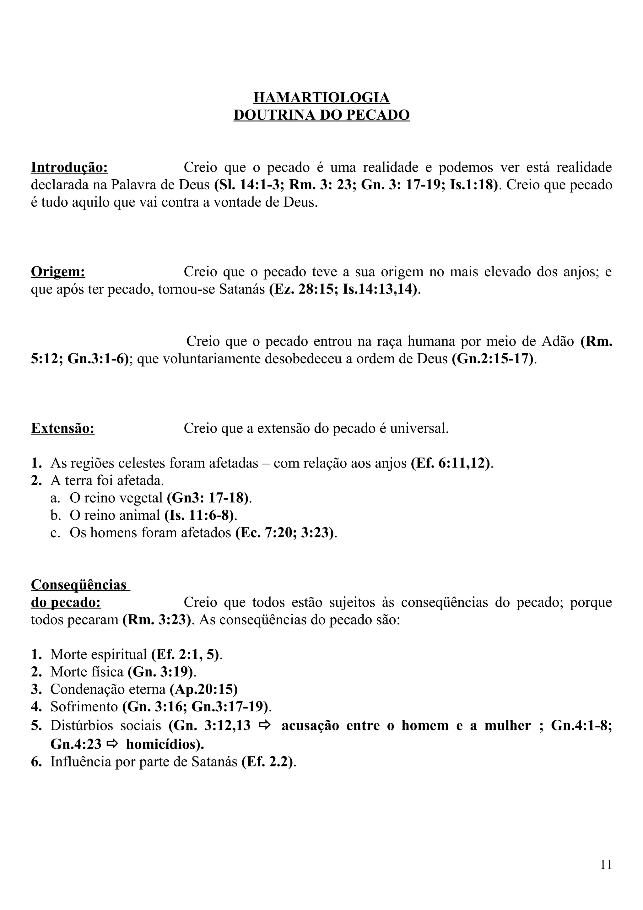 HAMARTIOLOGIA
DOUTRINA DO PECADO
Introdução: Creio que o pecado é uma realidade e podemos ver está realidade
declarada na Palavra de Deus (Sl. 14:1-3; Rm. 3: 23; Gn. 3: 17-19; Is.1:18). Creio que pecado
é tudo aquilo que vai contra a vontade de Deus.
Origem: Creio que o pecado teve a sua origem no mais elevado dos anjos; e
que após ter pecado, tornou-se Satanás (Ez. 28:15; Is.14:13,14).
Creio que o pecado entrou na raça humana por meio de Adão (Rm.
5:12; Gn.3:1-6); que voluntariamente desobedeceu a ordem de Deus (Gn.2:15-17).
Extensão: Creio que a extensão do pecado é universal.
1. As regiões celestes foram afetadas – com relação aos anjos (Ef. 6:11,12).
2. A terra foi afetada.
a. O reino vegetal (Gn3: 17-18).
b. O reino animal (Is. 11:6-8).
c. Os homens foram afetados (Ec. 7:20; 3:23).
Conseqüências
do pecado: Creio que todos estão sujeitos às conseqüências do pecado; porque
todos pecaram (Rm. 3:23). As conseqüências do pecado são:
1. Morte espiritual (Ef. 2:1, 5).
2. Morte física (Gn. 3:19).
3. Condenação eterna (Ap.20:15)
4. Sofrimento (Gn. 3:16; Gn.3:17-19).
5. Distúrbios sociais (Gn. 3:12,13  acusação entre o homem e a mulher ; Gn.4:1-8;
Gn.4:23  homicídios).
6. Influência por parte de Satanás (Ef. 2.2).
11
 