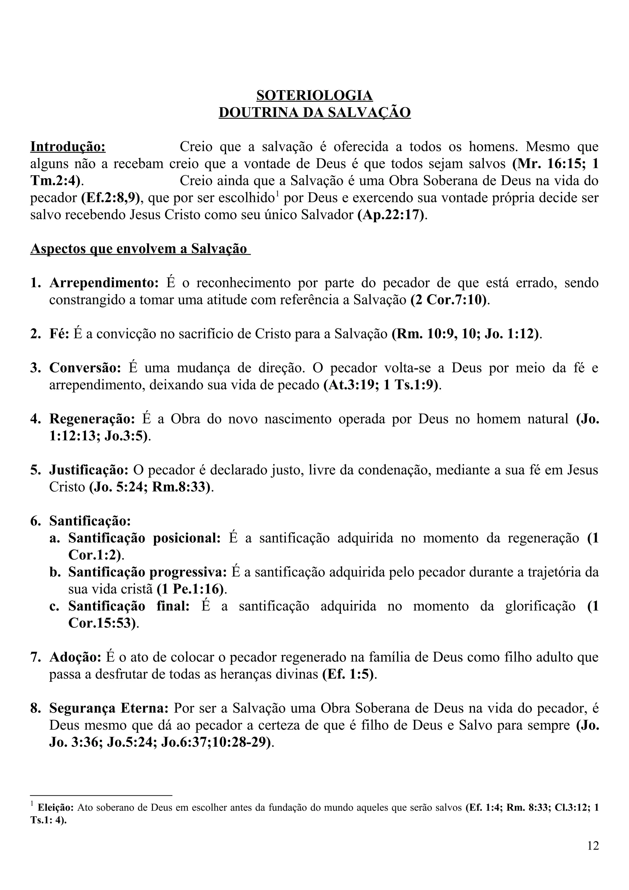 SOTERIOLOGIA
DOUTRINA DA SALVAÇÃO
Introdução: Creio que a salvação é oferecida a todos os homens. Mesmo que
alguns não a recebam creio que a vontade de Deus é que todos sejam salvos (Mr. 16:15; 1
Tm.2:4). Creio ainda que a Salvação é uma Obra Soberana de Deus na vida do
pecador (Ef.2:8,9), que por ser escolhido1
por Deus e exercendo sua vontade própria decide ser
salvo recebendo Jesus Cristo como seu único Salvador (Ap.22:17).
Aspectos que envolvem a Salvação
1. Arrependimento: É o reconhecimento por parte do pecador de que está errado, sendo
constrangido a tomar uma atitude com referência a Salvação (2 Cor.7:10).
2. Fé: É a convicção no sacrifício de Cristo para a Salvação (Rm. 10:9, 10; Jo. 1:12).
3. Conversão: É uma mudança de direção. O pecador volta-se a Deus por meio da fé e
arrependimento, deixando sua vida de pecado (At.3:19; 1 Ts.1:9).
4. Regeneração: É a Obra do novo nascimento operada por Deus no homem natural (Jo.
1:12:13; Jo.3:5).
5. Justificação: O pecador é declarado justo, livre da condenação, mediante a sua fé em Jesus
Cristo (Jo. 5:24; Rm.8:33).
6. Santificação:
a. Santificação posicional: É a santificação adquirida no momento da regeneração (1
Cor.1:2).
b. Santificação progressiva: É a santificação adquirida pelo pecador durante a trajetória da
sua vida cristã (1 Pe.1:16).
c. Santificação final: É a santificação adquirida no momento da glorificação (1
Cor.15:53).
7. Adoção: É o ato de colocar o pecador regenerado na família de Deus como filho adulto que
passa a desfrutar de todas as heranças divinas (Ef. 1:5).
8. Segurança Eterna: Por ser a Salvação uma Obra Soberana de Deus na vida do pecador, é
Deus mesmo que dá ao pecador a certeza de que é filho de Deus e Salvo para sempre (Jo.
Jo. 3:36; Jo.5:24; Jo.6:37;10:28-29).
1
Eleição: Ato soberano de Deus em escolher antes da fundação do mundo aqueles que serão salvos (Ef. 1:4; Rm. 8:33; Cl.3:12; 1
Ts.1: 4).
12
 