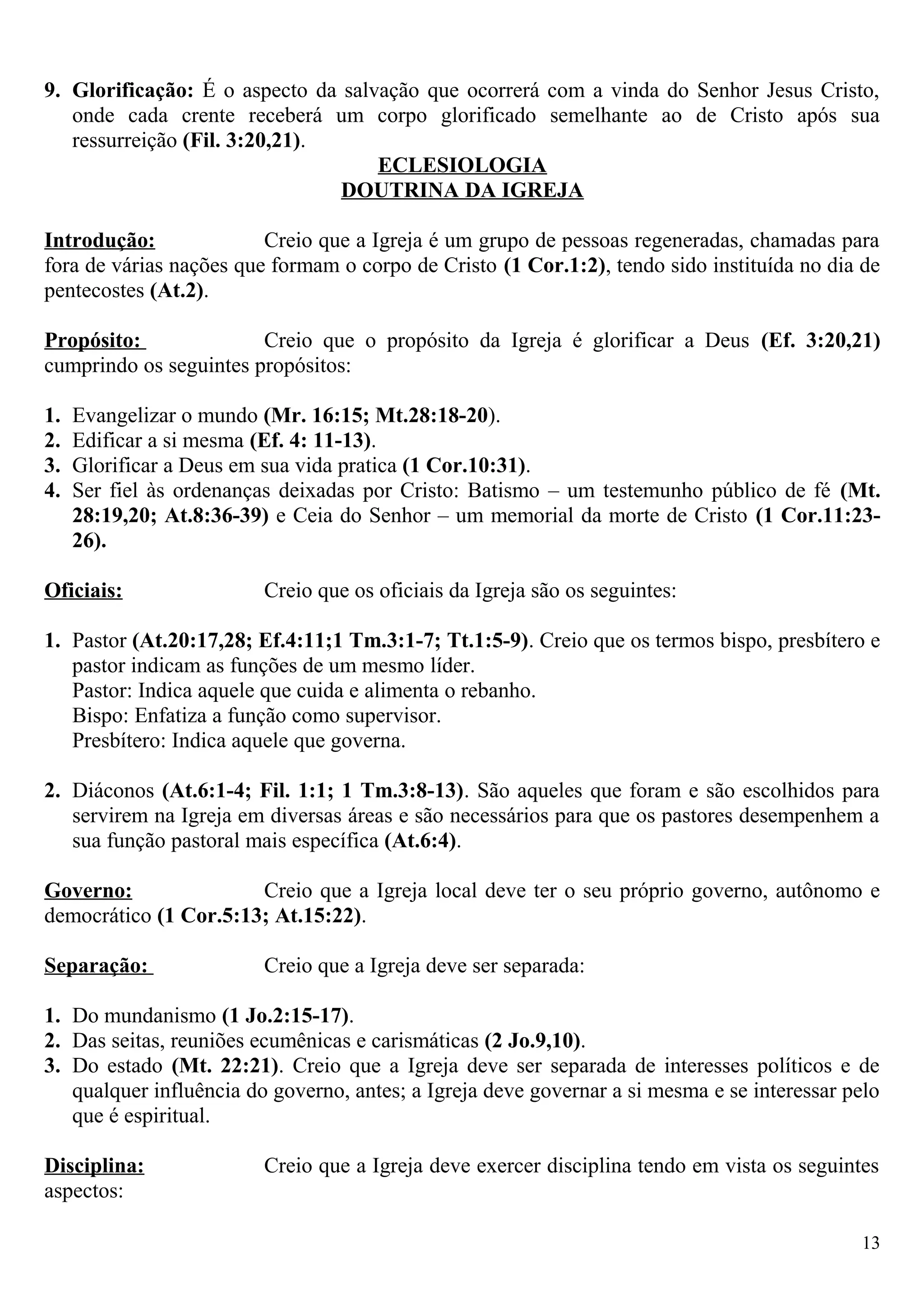 9. Glorificação: É o aspecto da salvação que ocorrerá com a vinda do Senhor Jesus Cristo,
onde cada crente receberá um corpo glorificado semelhante ao de Cristo após sua
ressurreição (Fil. 3:20,21).
ECLESIOLOGIA
DOUTRINA DA IGREJA
Introdução: Creio que a Igreja é um grupo de pessoas regeneradas, chamadas para
fora de várias nações que formam o corpo de Cristo (1 Cor.1:2), tendo sido instituída no dia de
pentecostes (At.2).
Propósito: Creio que o propósito da Igreja é glorificar a Deus (Ef. 3:20,21)
cumprindo os seguintes propósitos:
1. Evangelizar o mundo (Mr. 16:15; Mt.28:18-20).
2. Edificar a si mesma (Ef. 4: 11-13).
3. Glorificar a Deus em sua vida pratica (1 Cor.10:31).
4. Ser fiel às ordenanças deixadas por Cristo: Batismo – um testemunho público de fé (Mt.
28:19,20; At.8:36-39) e Ceia do Senhor – um memorial da morte de Cristo (1 Cor.11:23-
26).
Oficiais: Creio que os oficiais da Igreja são os seguintes:
1. Pastor (At.20:17,28; Ef.4:11;1 Tm.3:1-7; Tt.1:5-9). Creio que os termos bispo, presbítero e
pastor indicam as funções de um mesmo líder.
Pastor: Indica aquele que cuida e alimenta o rebanho.
Bispo: Enfatiza a função como supervisor.
Presbítero: Indica aquele que governa.
2. Diáconos (At.6:1-4; Fil. 1:1; 1 Tm.3:8-13). São aqueles que foram e são escolhidos para
servirem na Igreja em diversas áreas e são necessários para que os pastores desempenhem a
sua função pastoral mais específica (At.6:4).
Governo: Creio que a Igreja local deve ter o seu próprio governo, autônomo e
democrático (1 Cor.5:13; At.15:22).
Separação: Creio que a Igreja deve ser separada:
1. Do mundanismo (1 Jo.2:15-17).
2. Das seitas, reuniões ecumênicas e carismáticas (2 Jo.9,10).
3. Do estado (Mt. 22:21). Creio que a Igreja deve ser separada de interesses políticos e de
qualquer influência do governo, antes; a Igreja deve governar a si mesma e se interessar pelo
que é espiritual.
Disciplina: Creio que a Igreja deve exercer disciplina tendo em vista os seguintes
aspectos:
13
 