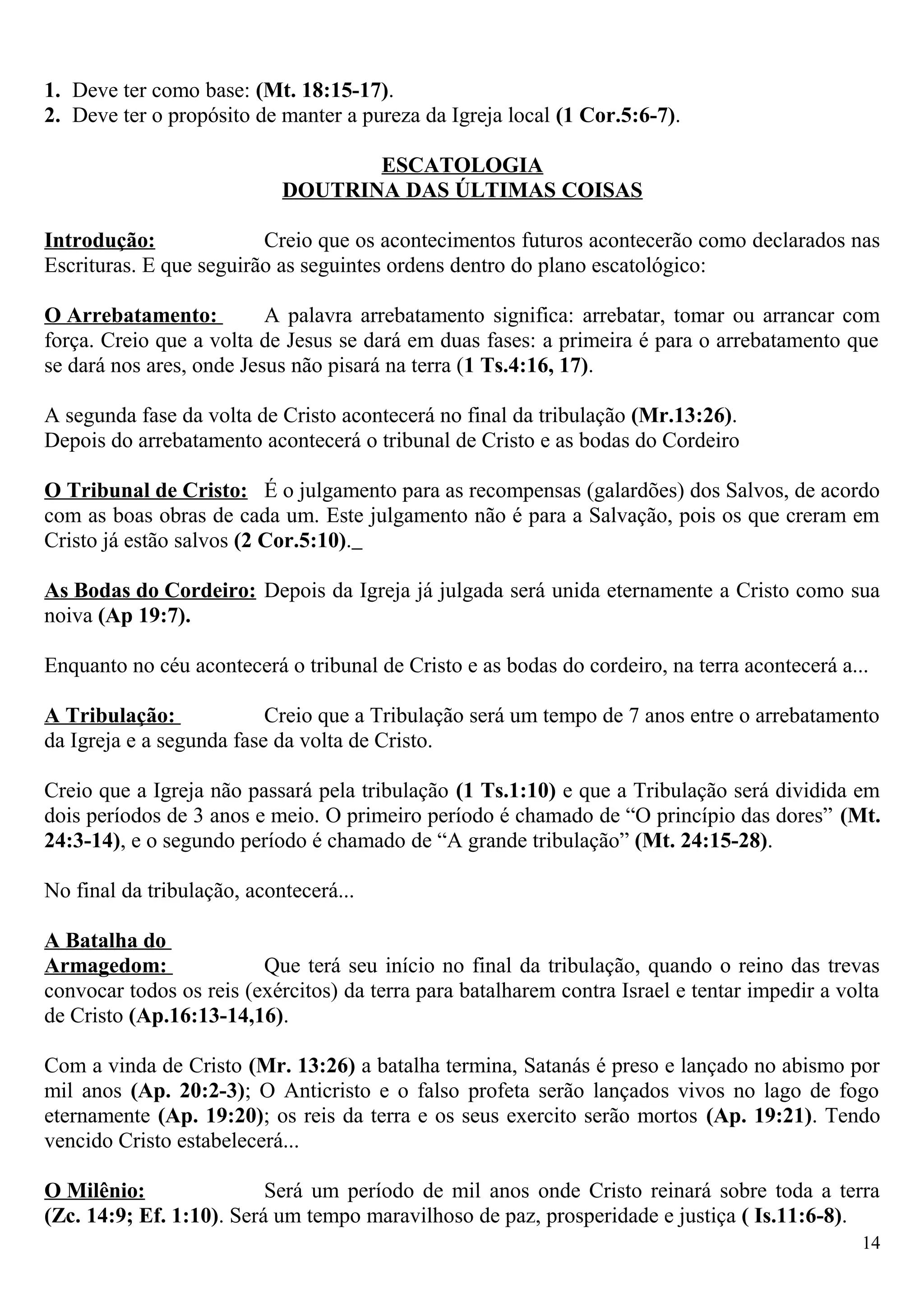 1. Deve ter como base: (Mt. 18:15-17).
2. Deve ter o propósito de manter a pureza da Igreja local (1 Cor.5:6-7).
ESCATOLOGIA
DOUTRINA DAS ÚLTIMAS COISAS
Introdução: Creio que os acontecimentos futuros acontecerão como declarados nas
Escrituras. E que seguirão as seguintes ordens dentro do plano escatológico:
O Arrebatamento: A palavra arrebatamento significa: arrebatar, tomar ou arrancar com
força. Creio que a volta de Jesus se dará em duas fases: a primeira é para o arrebatamento que
se dará nos ares, onde Jesus não pisará na terra (1 Ts.4:16, 17).
A segunda fase da volta de Cristo acontecerá no final da tribulação (Mr.13:26).
Depois do arrebatamento acontecerá o tribunal de Cristo e as bodas do Cordeiro
O Tribunal de Cristo: É o julgamento para as recompensas (galardões) dos Salvos, de acordo
com as boas obras de cada um. Este julgamento não é para a Salvação, pois os que creram em
Cristo já estão salvos (2 Cor.5:10).
As Bodas do Cordeiro: Depois da Igreja já julgada será unida eternamente a Cristo como sua
noiva (Ap 19:7).
Enquanto no céu acontecerá o tribunal de Cristo e as bodas do cordeiro, na terra acontecerá a...
A Tribulação: Creio que a Tribulação será um tempo de 7 anos entre o arrebatamento
da Igreja e a segunda fase da volta de Cristo.
Creio que a Igreja não passará pela tribulação (1 Ts.1:10) e que a Tribulação será dividida em
dois períodos de 3 anos e meio. O primeiro período é chamado de “O princípio das dores” (Mt.
24:3-14), e o segundo período é chamado de “A grande tribulação” (Mt. 24:15-28).
No final da tribulação, acontecerá...
A Batalha do
Armagedom: Que terá seu início no final da tribulação, quando o reino das trevas
convocar todos os reis (exércitos) da terra para batalharem contra Israel e tentar impedir a volta
de Cristo (Ap.16:13-14,16).
Com a vinda de Cristo (Mr. 13:26) a batalha termina, Satanás é preso e lançado no abismo por
mil anos (Ap. 20:2-3); O Anticristo e o falso profeta serão lançados vivos no lago de fogo
eternamente (Ap. 19:20); os reis da terra e os seus exercito serão mortos (Ap. 19:21). Tendo
vencido Cristo estabelecerá...
O Milênio: Será um período de mil anos onde Cristo reinará sobre toda a terra
(Zc. 14:9; Ef. 1:10). Será um tempo maravilhoso de paz, prosperidade e justiça ( Is.11:6-8).
14
 