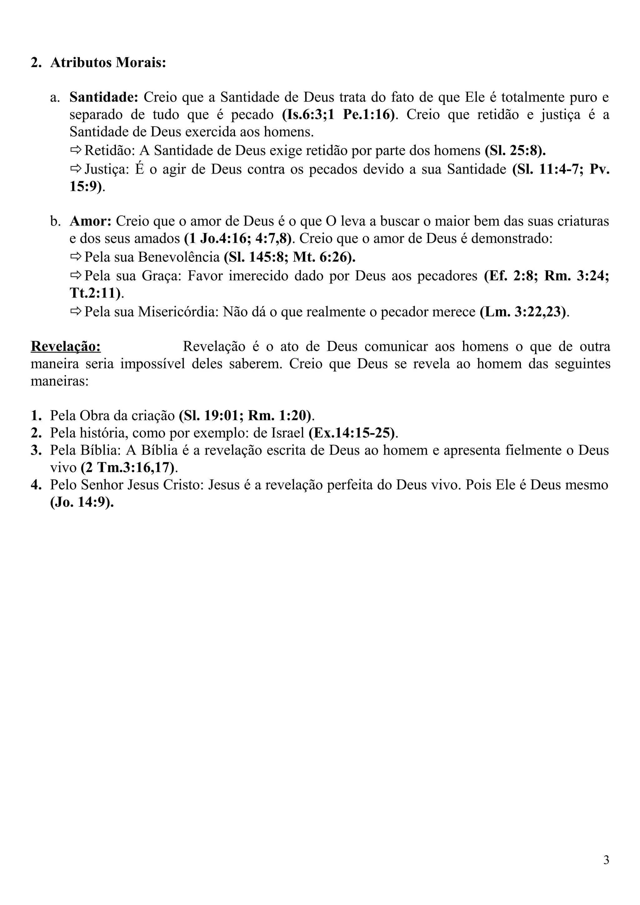 2. Atributos Morais:
a. Santidade: Creio que a Santidade de Deus trata do fato de que Ele é totalmente puro e
separado de tudo que é pecado (Is.6:3;1 Pe.1:16). Creio que retidão e justiça é a
Santidade de Deus exercida aos homens.
Retidão: A Santidade de Deus exige retidão por parte dos homens (Sl. 25:8).
Justiça: É o agir de Deus contra os pecados devido a sua Santidade (Sl. 11:4-7; Pv.
15:9).
b. Amor: Creio que o amor de Deus é o que O leva a buscar o maior bem das suas criaturas
e dos seus amados (1 Jo.4:16; 4:7,8). Creio que o amor de Deus é demonstrado:
Pela sua Benevolência (Sl. 145:8; Mt. 6:26).
Pela sua Graça: Favor imerecido dado por Deus aos pecadores (Ef. 2:8; Rm. 3:24;
Tt.2:11).
Pela sua Misericórdia: Não dá o que realmente o pecador merece (Lm. 3:22,23).
Revelação: Revelação é o ato de Deus comunicar aos homens o que de outra
maneira seria impossível deles saberem. Creio que Deus se revela ao homem das seguintes
maneiras:
1. Pela Obra da criação (Sl. 19:01; Rm. 1:20).
2. Pela história, como por exemplo: de Israel (Ex.14:15-25).
3. Pela Bíblia: A Bíblia é a revelação escrita de Deus ao homem e apresenta fielmente o Deus
vivo (2 Tm.3:16,17).
4. Pelo Senhor Jesus Cristo: Jesus é a revelação perfeita do Deus vivo. Pois Ele é Deus mesmo
(Jo. 14:9).
3
 