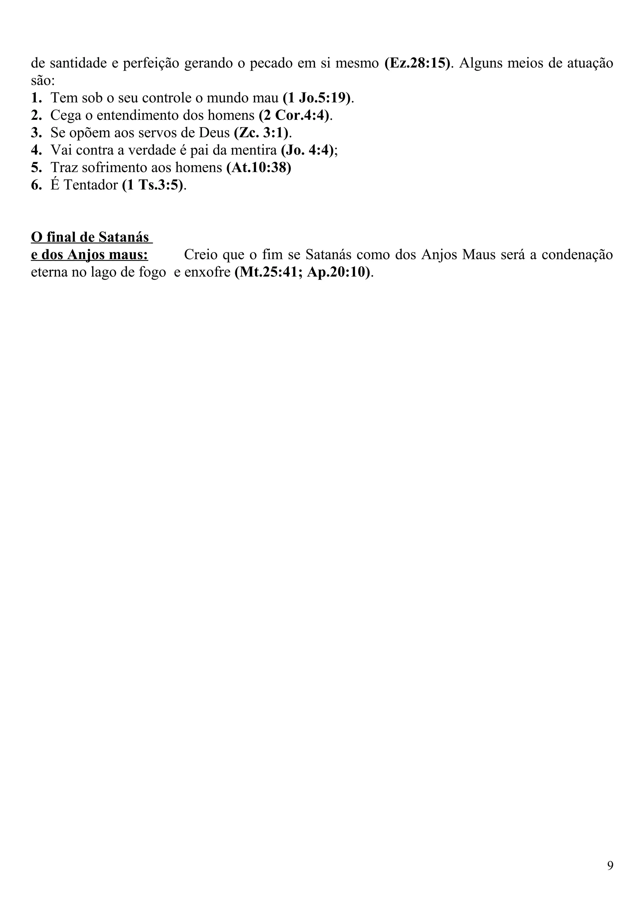 de santidade e perfeição gerando o pecado em si mesmo (Ez.28:15). Alguns meios de atuação
são:
1. Tem sob o seu controle o mundo mau (1 Jo.5:19).
2. Cega o entendimento dos homens (2 Cor.4:4).
3. Se opõem aos servos de Deus (Zc. 3:1).
4. Vai contra a verdade é pai da mentira (Jo. 4:4);
5. Traz sofrimento aos homens (At.10:38)
6. É Tentador (1 Ts.3:5).
O final de Satanás
e dos Anjos maus: Creio que o fim se Satanás como dos Anjos Maus será a condenação
eterna no lago de fogo e enxofre (Mt.25:41; Ap.20:10).
9
 
