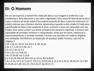 III- O Homem
Por um ato especial, o homem foi criado por Deus à sua imagem e conforme a sua
semelhança e disso decorrem o seu valor e dignidade.1 Seu corpo foi feito do pó da terra
e para o mesmo pó há de voltar.2 Seu espírito procede de Deus e para ele retornará.3 O
criador ordenou que o homem domine, desenvolva e guarde a obra criada.4 Criado para
a glorificação de Deus.5 Seu propósito é amar, conhecer e estar em comunhão com seu
Criador, bem como cumprir sua divina vontade.6 Ser pessoal e espiritual, o homem tem
capacidade de perceber, conhecer e compreender, ainda que em parte, intelectual e
experimentalmente, a verdade revelada, e tomar suas decisões em matéria religiosa,
sem mediação, interferência ou imposição de qualquer poder humano, seja civil ou
religioso.7
1 Gn 1.26-31; 18.22; 9.6; Sl 8.1-9; Mt 16.26
2 Gn 2.7; 3.19; Ec 3.20; 12.7
3 Ec 12.7; Dn 12.2,3
4 Gn 1.21; 2.1; Sl 8.3-8
5 At 17.26-29; 1Jo 1.3,6,9
6 Jr 9.23,24; Mq 6.8; Mt 6.33; Jo 14.23; Rm 8.38,39
7 Jo 1.4-13; 17.3; Ec 5.14,17; 1Tm 2.5; J19.25,26; Jr 31.3; At 5.29; Ez 18.20; Dn 12.2; Mt
25.32,46; Jo 5.29; 1Co 15; 1Ts 4.16,17; Ap 20.11-15
 