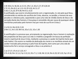 1 Dt 30.6; Ez 36.26; Jo 3.3-5; 1Pe 1.3; 2Co 5.17; Ef 4.20-24
2 Tt 3.5; Rm 8.2; Jo 1.11-13; Ef 4.32; At 11.17
3 2Co 1.21,22; Ef 4.30; Rm 8.1; 6.22
A justificação, que ocorre simultaneamente com a regeneração, é o ato pelo qual Deus,
considerando os méritos do sacrifício de Cristo, absorve, no perdão, o homem de seus
pecados e o declara justo, capacitando-o para uma vida de retidão diante de Deus e de
correção diante dos homens.1 Essa graça é concedida não por causa de quaisquer obras
meritóritas praticadas pelo homem mas por meio de sua fé em Cristo.2

1 Is 53.11; Rm 8.33; 3.24
2 Rm 5.1; At 3.19; Mt 9.6; 2Co 5.21; 1Co 1.30

A santificação é o processo que, principiando na regeneração, leva o homem à realização
dos propósitos de Deus para sua vida e o habilita a progredir em busca da perfeição
moral e espiritual de Jesus Cristo, mediante a presença e o poder do Espírito Santo que
nele habita.1 Ela ocorre na medida da dedicação do crente e se manifesta através de um
caráter marcado pela presença e pelo fruto do Espírito, bem como por uma vida de
testemunho fiel e serviço consagrado a Deus e ao próximo.2

1 Jo 17.17; 1Ts 4.3; 5.23; 4.7
2 Pv 4.18; Rm 12.1,2; Fp 2.12,13; 2Co 7.1; 3.18; Hb 12.14; Rm 6.19; Gl 5.22; Fp.1.9-11
 