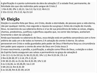 A glorificação é o ponto culminante da obra da salvação.1 É o estado final, permanente, da
felicidade dos que são redimidos pelo sangue de Cristo.2
 1 Rm 8.30; 2Pe 1.10,11; 1Jo 3.2; Fp 3.12; Hb 6.11
2 1Co 13.12; 1Ts 2.12; Ap 21.3,4


VI- Eleição
Eleição é a escolha feita por Deus, em Cristo, desde a eternidade, de pessoas para a vida eterna,
não por qualquer mérito, mas segundo a riqueza da sua graça.1 Antes da criação do mundo,
Deus, no exercício da sua soberania divina e à luz de sua presciência de todas as coisas, elegeu,
chamou, predestinou, justificou e glorificou aqueles que, no correr dos tempos, aceitariam
livremente o dom da salvação.2
Ainda que baseada na soberania de Deus, essa eleição está em perfeita consonância com o livre-
arbítrio de cada um e de todos os homens.3 A salvação do crente é eterna. Os salvos
perseveram em Cristo e estão guardados pelo poder de Deus.4 Nenhuma força ou circunstância
tem poder para separar o crente do amor de Deus em Cristo Jesus.5
O novo nascimento, o perdão, a justificação, a adoção como filhos de Deus, a eleição e o dom
do Espírito Santo asseguram aos salvos a permanência na graça da salvação.6
1 Gn 12.1-3; Ex 19.5,6; Ez 36.22,23,32; 1Pe 1.2; Rm 9.22-24; 1Ts 1.4
2 Rm 8.28-30; Ef 1.3-14; 2Ts 2.13,14
3 Dt 30.15-20; Jo 15.16; Rm 8.35-39; 1Pe 5.10
4 Jo 3.16,36; Jo 10.28,29; 1Jo 2.19
5 Mt 24.13; Rm 8.35-39
6 Jo 10.28; Rm 8.35-39; Jd 24
 