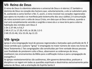 VII- Reino de Deus
O reino de Deus é o domínio soberano e universal de Deus e é eterno.1 É também o
domínio de Deus no coração dos homens que, voluntariamente, a ele se submetem pela
fé, aceitando-o como Senhor e Rei. É, assim, o reino invisível nos corações regenerados
que opera no mundo e se manifesta pelo testemunho dos seus súditos.2 A consumação
do reino ocorrerá com a volta de Jesus Cristo, em data que só Deus conhece, quando o
mal será completamente vencido e surgirão o novo céu e a nova terra para a eterna
habitação dos remidos com Deus.3
1 Dn 2.37-44; Is 9.6,7
2 Mt 4.17; Lc 17.20; 4.43; Jo 18.36; 3.3-5
3 Mt 25.31-46; 1Co 15.24; Ap 11.15

VIII- Igreja
Igreja é uma congregação local de pessoas regeneradas e batizadas após profissão de fé. É
nesse sentido que a palavra “igreja” é empregada no maior número de vezes nos livros do
Novo Testamento.1 Tais congregações são constituídas por livre vontade dessas pessoas
com finalidade de prestarem culto a Deus, observarem as ordenanças de Jesus,
meditarem nos ensinamentos da Bíblia para a edificação mútua e para a propagação do
evangelho.2
As igrejas neotestamentárias são autônomas, têm governo democrático, praticam a
disciplina e se regem em todas as questões espirituais e doutrinárias exclusivamente pelas
palavras de Deus, sob a orientação do Espírito Santo.3
 