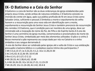 IX- O Batismo e a Ceia do Senhor
O batismo e a ceia do Senhor são as duas ordenanças da igreja estabelecidas pelo
próprio Jesus Cristo, sendo ambas de natureza simbólica.1 O batismo consiste na
imersão do crente em água, após sua pública profissão de fé em Jesus Cristo como
Salvador único, suficiente e pessoal.2 Simboliza a morte e sepultamento do velho
homem e a ressurreição para uma nova vida em identificação com a morte,
sepultamento e ressurreição do Senhor Jesus Cristo e também prenúncio da ressurreição
dos remidos.3 O batismo, que é condição para ser membro de uma igreja, deve ser
ministrado sob a invocação do nome do Pai, do Filho e do Espírito Santo.4 A ceia do
Senhor é uma cerimônia da igreja reunida, comemorativa e proclamadora da morte do
Senhor Jesus Cristo, simbolizada por meio dos elementos utilizados: O pão e o vinho.5
Nesse memorial o pão representa seu corpo dado por nós no Calvário e o vinho
simboliza o seu sangue derramado.6
 A ceia do Senhor deve ser celebrada pelas igrejas até a volta de Cristo e sua celebração
pressupõe o batismo bíblico e o cuidadoso exame íntimo dos participantes.7
1 Mt 3.5,6,13-17; Jo 3.22,23; 4.1,2; 1Co 11.20,23-30
2 At 2.41,42; 8.12,36-39; 10.47,48
3 Rm 6.3-5; Gl 3.27; Cl 2.12
4 Mt 28.19; At 2.38,41,42; 10.48
5, 6 Mt 26.26-29; 1Co 10.16,17-21; 11.23-29
7 Mt 26.29; 1Co 11.26-28; At 2.42; 20.4-8
 