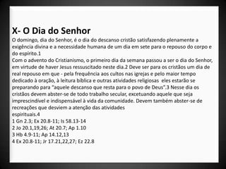 X- O Dia do Senhor
O domingo, dia do Senhor, é o dia do descanso cristão satisfazendo plenamente a
exigência divina e a necessidade humana de um dia em sete para o repouso do corpo e
do espírito.1
Com o advento do Cristianismo, o primeiro dia da semana passou a ser o dia do Senhor,
em virtude de haver Jesus ressuscitado neste dia.2 Deve ser para os cristãos um dia de
real repouso em que - pela frequência aos cultos nas igrejas e pelo maior tempo
dedicado à oração, à leitura bíblica e outras atividades religiosas eles estarão se
preparando para “aquele descanso que resta para o povo de Deus”.3 Nesse dia os
cristãos devem abster-se de todo trabalho secular, excetuando aquele que seja
imprescindível e indispensável à vida da comunidade. Devem também abster-se de
recreações que desviem a atenção das atividades
espirituais.4
1 Gn 2.3; Ex 20.8-11; Is 58.13-14
2 Jo 20.1,19,26; At 20.7; Ap 1.10
3 Hb 4.9-11; Ap 14.12,13
4 Ex 20.8-11; Jr 17.21,22,27; Ez 22.8
 