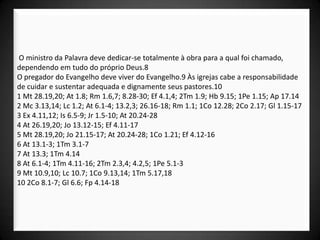 O ministro da Palavra deve dedicar-se totalmente à obra para a qual foi chamado,
dependendo em tudo do próprio Deus.8
O pregador do Evangelho deve viver do Evangelho.9 Às igrejas cabe a responsabilidade
de cuidar e sustentar adequada e dignamente seus pastores.10
1 Mt 28.19,20; At 1.8; Rm 1.6,7; 8.28-30; Ef 4.1,4; 2Tm 1.9; Hb 9.15; 1Pe 1.15; Ap 17.14
2 Mc 3.13,14; Lc 1.2; At 6.1-4; 13.2,3; 26.16-18; Rm 1.1; 1Co 12.28; 2Co 2.17; Gl 1.15-17
3 Ex 4.11,12; Is 6.5-9; Jr 1.5-10; At 20.24-28
4 At 26.19,20; Jo 13.12-15; Ef 4.11-17
5 Mt 28.19,20; Jo 21.15-17; At 20.24-28; 1Co 1.21; Ef 4.12-16
6 At 13.1-3; 1Tm 3.1-7
7 At 13.3; 1Tm 4.14
8 At 6.1-4; 1Tm 4.11-16; 2Tm 2.3,4; 4.2,5; 1Pe 5.1-3
9 Mt 10.9,10; Lc 10.7; 1Co 9.13,14; 1Tm 5.17,18
10 2Co 8.1-7; Gl 6.6; Fp 4.14-18
 