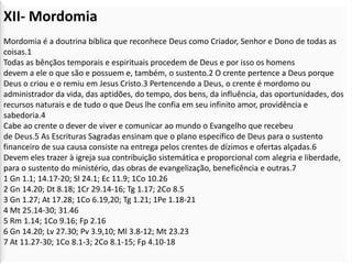 XII- Mordomia
Mordomia é a doutrina bíblica que reconhece Deus como Criador, Senhor e Dono de todas as
coisas.1
Todas as bênçãos temporais e espirituais procedem de Deus e por isso os homens
devem a ele o que são e possuem e, também, o sustento.2 O crente pertence a Deus porque
Deus o criou e o remiu em Jesus Cristo.3 Pertencendo a Deus, o crente é mordomo ou
administrador da vida, das aptidões, do tempo, dos bens, da influência, das oportunidades, dos
recursos naturais e de tudo o que Deus lhe confia em seu infinito amor, providência e
sabedoria.4
Cabe ao crente o dever de viver e comunicar ao mundo o Evangelho que recebeu
de Deus.5 As Escrituras Sagradas ensinam que o plano específico de Deus para o sustento
financeiro de sua causa consiste na entrega pelos crentes de dízimos e ofertas alçadas.6
Devem eles trazer à igreja sua contribuição sistemática e proporcional com alegria e liberdade,
para o sustento do ministério, das obras de evangelização, beneficência e outras.7
1 Gn 1.1; 14.17-20; Sl 24.1; Ec 11.9; 1Co 10.26
2 Gn 14.20; Dt 8.18; 1Cr 29.14-16; Tg 1.17; 2Co 8.5
3 Gn 1.27; At 17.28; 1Co 6.19,20; Tg 1.21; 1Pe 1.18-21
4 Mt 25.14-30; 31.46
5 Rm 1.14; 1Co 9.16; Fp 2.16
6 Gn 14.20; Lv 27.30; Pv 3.9,10; Ml 3.8-12; Mt 23.23
7 At 11.27-30; 1Co 8.1-3; 2Co 8.1-15; Fp 4.10-18
 