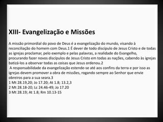 XIII- Evangelização e Missões
A missão primordial do povo de Deus é a evangelização do mundo, visando à
reconciliação do homem com Deus.1 É dever de todo discípulo de Jesus Cristo e de todas
as igrejas proclamar, pelo exemplo e pelas palavras, a realidade do Evangelho,
procurando fazer novos discípulos de Jesus Cristo em todas as nações, cabendo às igrejas
batizá-los a observar todas as coisas que Jesus ordenou.2
 A responsabilidade da evangelização estende-se até aos confins da terra e por isso as
igrejas devem promover a obra de missões, rogando sempre ao Senhor que envie
obreiros para a sua seara.3
1 Mt 28.19,20; Jo 17.20; At 1.8; 13.2,3
2 Mt 28.18-20; Lc 24.46-49; Jo 17.20
3 Mt 28.19; At 1.8; Rm 10.13-15
 