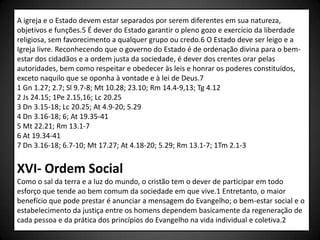 A igreja e o Estado devem estar separados por serem diferentes em sua natureza,
objetivos e funções.5 É dever do Estado garantir o pleno gozo e exercício da liberdade
religiosa, sem favorecimento a qualquer grupo ou credo.6 O Estado deve ser leigo e a
Igreja livre. Reconhecendo que o governo do Estado é de ordenação divina para o bem-
estar dos cidadãos e a ordem justa da sociedade, é dever dos crentes orar pelas
autoridades, bem como respeitar e obedecer às leis e honrar os poderes constituídos,
exceto naquilo que se oponha à vontade e à lei de Deus.7
1 Gn 1.27; 2.7; Sl 9.7-8; Mt 10.28; 23.10; Rm 14.4-9,13; Tg 4.12
2 Js 24.15; 1Pe 2.15,16; Lc 20.25
3 Dn 3.15-18; Lc 20.25; At 4.9-20; 5.29
4 Dn 3.16-18; 6; At 19.35-41
5 Mt 22.21; Rm 13.1-7
6 At 19.34-41
7 Dn 3.16-18; 6.7-10; Mt 17.27; At 4.18-20; 5.29; Rm 13.1-7; 1Tm 2.1-3


XVI- Ordem Social
Como o sal da terra e a luz do mundo, o cristão tem o dever de participar em todo
esforço que tende ao bem comum da sociedade em que vive.1 Entretanto, o maior
benefício que pode prestar é anunciar a mensagem do Evangelho; o bem-estar social e o
estabelecimento da justiça entre os homens dependem basicamente da regeneração de
cada pessoa e da prática dos princípios do Evangelho na vida individual e coletiva.2
 