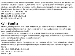 Todavia, como cristãos, devemos estender a mão de ajuda aos órfãos, às viúvas, aos anciãos, aos
enfermos e a outros necessitados, bem como a todos aqueles que forem vítimas de quaisquer
injustiça e opressões.3 Isso faremos no espírito de amor, jamais apelando para quaisquer meios
de violência ou discordantes das normas de vida expostas no Novo Testamento.4
1 Mt 5.13-16; Jo 12.35-36; Fp 2.15
2 Mt 6.33; Mc 6.37; Lc 10.29-37
3 Ex 22.21,22; Sl 82.3,4; Ec 11.1,2
4 Is 1.16-20; Mq 6.8; Mt 5.9


XVII- Família
A família, criada por Deus para o bem do homem, é a primeira instituição da sociedade. Sua
base é o casamento monogâmico e duradouro, por toda a vida, só podendo ser desfeito pela
morte ou pela infidelidade conjugal.1
O propósito imediato da família é glorificar a Deus e prover a satisfação das necessidades
humanas de comunhão, educação, companheirismo, segurança, preservação da espécie e bem
assim o perfeito ajustamento da pessoa humana em
todas as suas dimensões.2
Caída em virtude do pecado, Deus provê para ela, mediante a fé em Cristo, a bênção da salvação
temporal e eterna, e quando salva poderá cumprir seus fins temporais e promover a glória de
Deus.3
1 Gn 1.7; Js 24.15; 1Rs 2.1-3; Ml 2.10
2 Gn 1.28; Sl 127.1-5; Ec 4.9-13
3 At 16.31,34
 