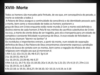XVIII- Morte
Todos os homens são marcados pela finitude, de vez que, em consequência do pecado, a
morte se estende a todos.1
 A Palavra de Deus assegura a continuidade da consciência e da identidade pessoais após
a morte, bem como a necessidade de todos os homens aceitarem a
graça de Deus em Cristo enquanto estão neste mundo.2 Com a morte está definido o
destino eterno de cada homem.3 Pela fé nos méritos do sacrifício substitutivo de Cristo
na cruz, a morte do crente deixa de ser tragédia, pois ela o transporta para um estado de
completa e constante felicidade na presença de Deus. A esse estado de felicidade as
Escrituras chamam “dormir no Senhor”.4
Os incrédulos e impenitentes entram, a partir da morte, num estado de separação
definitiva de Deus.5 Na Palavra de Deus encontramos claramente expressa a proibição
divina da busca de contato com os mortos, bem como a negação da eficácia de atos
religiosos com relação aos que já morreram.6
1 Rm 5.12; 1Co 15.21-26; Hb 9.27; Tg 4.14
2 Lc 16.19-31; Hb 9.27
3 Lc 16.19-31; 23.39-46; Hb 9.27
4 Rm 5.6-11; 14.7-9; 1Co 15.18-20; 2Co 5.14,15; Fp 1.21-23; 1Ts 4.13-17; 2Tm 2.11
5 Lc 16.19-31; Jo 5.28,29
6 Ex 22.18; Lv 19.31; 20.6,27; Dt 18.10; 1Cr 10.13; Is 8.19; Jo 3.18
 
