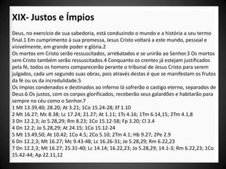 XIX- Justos e Ímpios
Deus, no exercício de sua sabedoria, está conduzindo o mundo e a história a seu termo
final.1 Em cumprimento à sua promessa, Jesus Cristo voltará a este mundo, pessoal e
visivelmente, em grande poder e glória.2
Os mortos em Cristo serão ressuscitados, arrebatados e se unirão ao Senhor.3 Os mortos
sem Cristo também serão ressuscitados.4 Conquanto os crentes já estejam justificados
pela fé, todos os homens comparecerão perante o tribunal de Jesus Cristo para serem
julgados, cada um segundo suas obras, pois através destas é que se manifestam os frutos
da fé ou os da incredulidade.5
Os ímpios condenados e destinados ao inferno lá sofrerão o castigo eterno, separados de
Deus.6 Os justos, com os corpos glorificados, receberão seus galardões e habitarão para
sempre no céu como o Senhor.7
1 Mt 13.39,40; 28.20; At 3.21; 1Co 15.24-28; Ef 1.10
2 Mt 16.27; Mc 8.38; Lc 17.24; 21.27; At 1.11; 1Ts 4.16; 1Tm 6.14,15; 2Tm 4.1,8
3 Dn 12.2,3; Jo 5.28,29; Rm 8.23; 1Co 15.12-58; Fp 3.20; Cl 3.4
4 Dn 12.2; Jo 5.28,29; At 24.15; 1Co 15.12-24
5 Mt 13.49,50; At 10.42; 1Co 4.5; 2Co 5.10; 2Tm 4.1; Hb 9.27; 2Pe 2.9
6 Dn 12.2,3; Mt 16.27; Mc 9.43-48; Lc 16.26-31; Jo 5.28,29; Rm 6.22,23
7 Dn 12.2,3; Mt 16.27; 25.31-40; Lc 14.14; 16.22,23; Jo 5.28,29; 14.1-3; Rm 6.22,23; 1Co
15.42-44; Ap 22.11,12
 