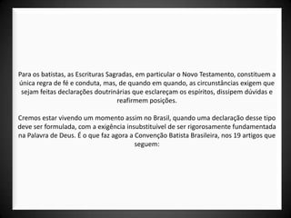 Para os batistas, as Escrituras Sagradas, em particular o Novo Testamento, constituem a
única regra de fé e conduta, mas, de quando em quando, as circunstâncias exigem que
 sejam feitas declarações doutrinárias que esclareçam os espíritos, dissipem dúvidas e
                                   reafirmem posições.

Cremos estar vivendo um momento assim no Brasil, quando uma declaração desse tipo
deve ser formulada, com a exigência insubstituível de ser rigorosamente fundamentada
na Palavra de Deus. É o que faz agora a Convenção Batista Brasileira, nos 19 artigos que
                                        seguem:
 