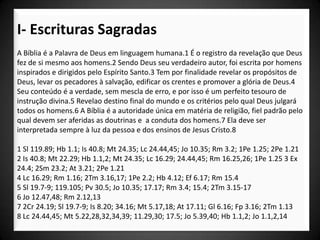 I- Escrituras Sagradas
A Bíblia é a Palavra de Deus em linguagem humana.1 É o registro da revelação que Deus
fez de si mesmo aos homens.2 Sendo Deus seu verdadeiro autor, foi escrita por homens
inspirados e dirigidos pelo Espírito Santo.3 Tem por finalidade revelar os propósitos de
Deus, levar os pecadores à salvação, edificar os crentes e promover a glória de Deus.4
Seu conteúdo é a verdade, sem mescla de erro, e por isso é um perfeito tesouro de
instrução divina.5 Revelao destino final do mundo e os critérios pelo qual Deus julgará
todos os homens.6 A Bíblia é a autoridade única em matéria de religião, fiel padrão pelo
qual devem ser aferidas as doutrinas e a conduta dos homens.7 Ela deve ser
interpretada sempre à luz da pessoa e dos ensinos de Jesus Cristo.8

1 Sl 119.89; Hb 1.1; Is 40.8; Mt 24.35; Lc 24.44,45; Jo 10.35; Rm 3.2; 1Pe 1.25; 2Pe 1.21
2 Is 40.8; Mt 22.29; Hb 1.1,2; Mt 24.35; Lc 16.29; 24.44,45; Rm 16.25,26; 1Pe 1.25 3 Ex
24.4; 2Sm 23.2; At 3.21; 2Pe 1.21
4 Lc 16.29; Rm 1.16; 2Tm 3.16,17; 1Pe 2.2; Hb 4.12; Ef 6.17; Rm 15.4
5 Sl 19.7-9; 119.105; Pv 30.5; Jo 10.35; 17.17; Rm 3.4; 15.4; 2Tm 3.15-17
6 Jo 12.47,48; Rm 2.12,13
7 2Cr 24.19; Sl 19.7-9; Is 8.20; 34.16; Mt 5.17,18; At 17.11; Gl 6.16; Fp 3.16; 2Tm 1.13
8 Lc 24.44,45; Mt 5.22,28,32,34,39; 11.29,30; 17.5; Jo 5.39,40; Hb 1.1,2; Jo 1.1,2,14
 