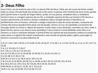 2- Deus Filho
Jesus Cristo, um em essência com o Pai, é o eterno Filho de Deus.1 Nele, por ele e para ele foram criadas
todas as coisas.2 Na plenitude dos tempos ele se fez carne, na pessoa real e histórica de Jesus Cristo, gerada
pelo Espírito Santo e nascido da Virgem Maria, sendo, em sua pessoa, verdadeiro Deus e verdadeiro
homem.3 Jesus é a imagem expressa do seu Pai, a revelação suprema de Deus ao homem.4 Ele honrou e
cumpriu plenamente a lei divina e revelou e obedeceu toda a vontade de Deus.5 Identificou-se
perfeitamente com os homens, sofrendo o castigo e expiando a culpa de nossos pecados, conquanto ele
mesmo não tivesse pecado.6 Para salvar-nos do pecado, morreu na cruz, foi sepultado e ao terceiro dia
ressurgiu dentre os mortos e, depois de aparecer muitas vezes a seus discípulos, ascendeu aos céus, onde, à
destra do Pai, exerce o seu eterno sumo sacerdócio.7 Jesus Cristo é o único Mediador entre Deus e os
homens e o único e suficiente Salvador e Senhor.8 Pelo seu Espírito ele está presente e habita no coração de
cada crente e na igreja.9 Ele voltará visivelmente a este mundo em grande poder e glória, para julgar os
homens e consumar sua obra redentora.10

1 Sl 2.7; 110.1; Mt 1.18-23; 3.17; 8.29; 14.33; 16.16,27; 17.5; Mc 1.1; Lc 4.41; 22.70; Jo 1.1,2; 11.27; 14.7-11;
16.28
2 Jo 1.3; 1Co 8.6; Cl 1.16,17
3 Is 7.14; Lc 1.35; Jo 1.14; Gl 4.4,5
4 Jo 14.7-9; Mt 11.27; Jo 10.30,38; 12.44-50; Cl 1.15,19; 2.9; Hb 1.3
5 Is 53; Mt 5.17; Hb 5.7-10
6 Rm 8.1-3; Fp 2.1-11; Hb 4.14,15; 1Pe 2.21-25
7 At 1.6-14; Jo 19.30,35; Mt 28.1-6; Lc 24.46; Jo 20.1-20; At 2.22-24; 1Co 15.4-8
8 Jo 14.6; At 4.12; 1Tm 2.4,5; At 7.55,56; Hb 4.14-16; 10.19-23
9 Mt 28.20; Jo 14.16,17; 15.26; 16.7; 1Co 6.19
10 At 1.11; 1Co 15.24-28; 1Ts 4.14-18; Tt 2.13
 