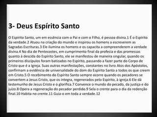 3- Deus Espírito Santo
O Espírito Santo, um em essência com o Pai e com o Filho, é pessoa divina.1 É o Espírito
da verdade.2 Atuou na criação do mundo e inspirou os homens a escreverem as
Sagradas Escrituras.3 Ele ilumina os homens e os capacita a compreenderem a verdade
divina.4 No dia de Pentecostes, em cumprimento final da profecia e das promessas
quanto à descida do Espírito Santo, ele se manifestou de maneira singular, quando os
primeiros discípulos foram batizados no Espírito, passando a fazer parte do Corpo de
Cristo que é a Igreja. Suas outras manifestações, constantes no livro Atos dos Apóstolos,
confirmam a evidência de universalidade do dom do Espírito Santo a todos os que creem
em Cristo.5 O recebimento do Espírito Santo sempre ocorre quando os pecadores se
convertem a Jesus Cristo, que os integra, regenerados pelo Espírito, à igreja.6 Ele dá
testemunho de Jesus Cristo e o glorifica.7 Convence o mundo do pecado, da justiça e do
juízo.8 Opera a regeneração do pecador perdido.9 Sela o crente para o dia da redenção
final.10 Habita no crente.11 Guia-o em toda a verdade.12
 