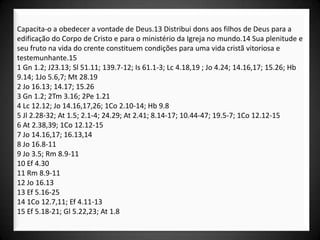 Capacita-o a obedecer a vontade de Deus.13 Distribui dons aos filhos de Deus para a
edificação do Corpo de Cristo e para o ministério da Igreja no mundo.14 Sua plenitude e
seu fruto na vida do crente constituem condições para uma vida cristã vitoriosa e
testemunhante.15
1 Gn 1.2; J23.13; Sl 51.11; 139.7-12; Is 61.1-3; Lc 4.18,19 ; Jo 4.24; 14.16,17; 15.26; Hb
9.14; 1Jo 5.6,7; Mt 28.19
2 Jo 16.13; 14.17; 15.26
3 Gn 1.2; 2Tm 3.16; 2Pe 1.21
4 Lc 12.12; Jo 14.16,17,26; 1Co 2.10-14; Hb 9.8
5 Jl 2.28-32; At 1.5; 2.1-4; 24.29; At 2.41; 8.14-17; 10.44-47; 19.5-7; 1Co 12.12-15
6 At 2.38,39; 1Co 12.12-15
7 Jo 14.16,17; 16.13,14
8 Jo 16.8-11
9 Jo 3.5; Rm 8.9-11
10 Ef 4.30
11 Rm 8.9-11
12 Jo 16.13
13 Ef 5.16-25
14 1Co 12.7,11; Ef 4.11-13
15 Ef 5.18-21; Gl 5.22,23; At 1.8
 